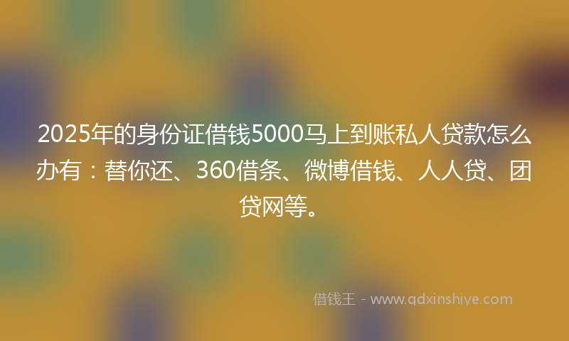 2025年的身份证借钱5000马上到账私人贷款怎么办有：替你还、360借条、微博借钱、人人贷、团贷网等。