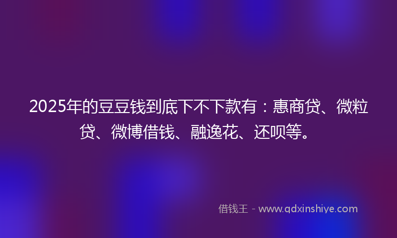 2025年的豆豆钱到底下不下款有：惠商贷、微粒贷、微博借钱、融逸花、还呗等。