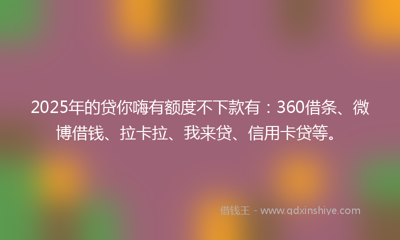 2025年的贷你嗨有额度不下款有：360借条、微博借钱、拉卡拉、我来贷、信用卡贷等。