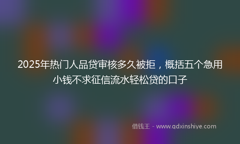 2025年热门人品贷审核多久被拒，概括五个急用小钱不求征信流水轻松贷的口子