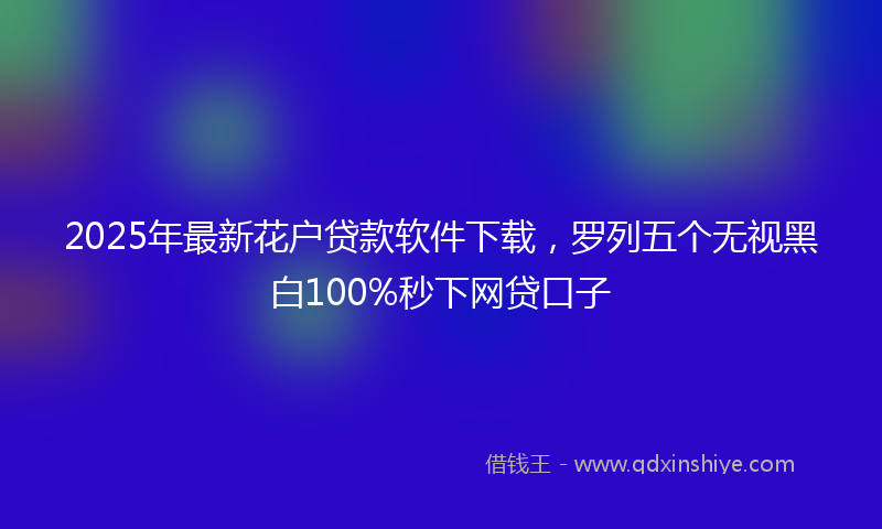 2025年最新花户贷款软件下载，罗列五个无视黑白100%秒下网贷口子