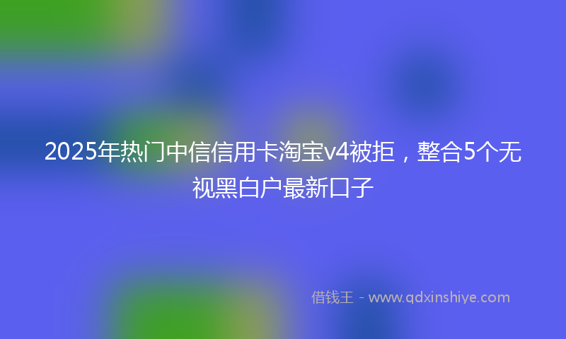 2025年热门中信信用卡淘宝v4被拒，整合5个无视黑白户最新口子