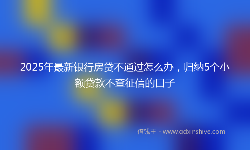 2025年最新银行房贷不通过怎么办,归纳5个小额贷款不查征信的口子