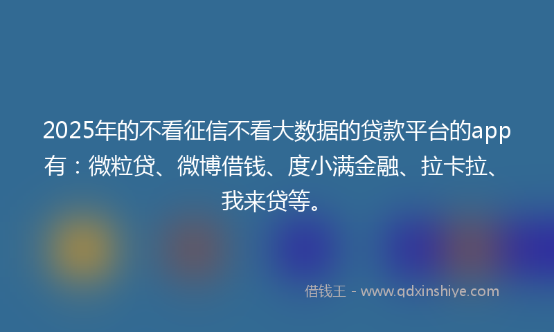 2025年的不看征信不看大数据的贷款平台的app有：微粒贷、微博借钱、度小满金融、拉卡拉、我来贷等。