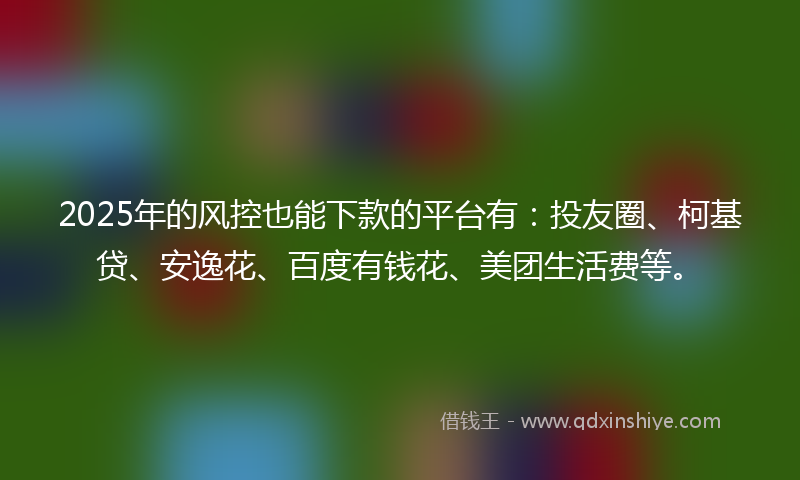 2025年的风控也能下款的平台有：投友圈、柯基贷、安逸花、百度有钱花、美团生活费等。