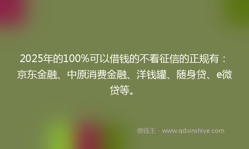 2025年的100%可以借钱的不看征信的正规有：京东金融、中原消费金融、洋钱罐、随身贷、e微贷等。