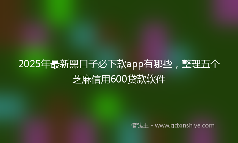 2025年最新黑口子必下款app有哪些，整理五个芝麻信用600贷款软件