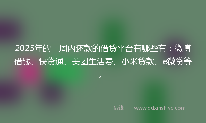 2025年的一周内还款的借贷平台有哪些有：微博借钱、快贷通、美团生活费、小米贷款、e微贷等。