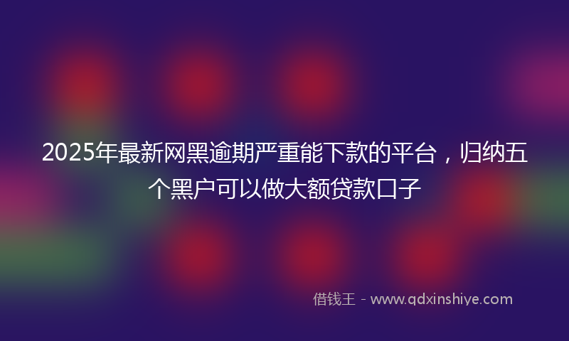 2025年最新网黑逾期严重能下款的平台，归纳五个黑户可以做大额贷款口子
