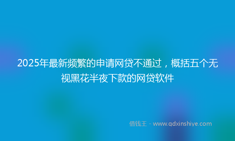 2025年最新频繁的申请网贷不通过，概括五个无视黑花半夜下款的网贷软件