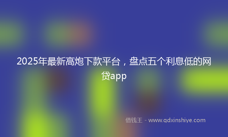 2025年最新高炮下款平台，盘点五个利息低的网贷app