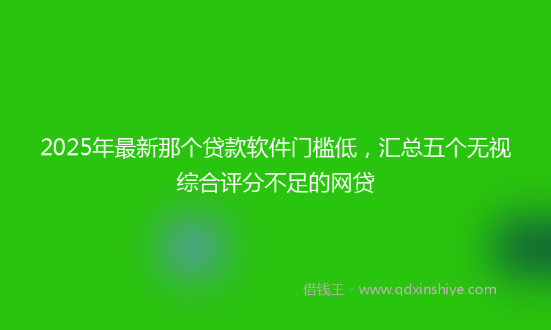2025年最新那个贷款软件门槛低，汇总五个无视综合评分不足的网贷