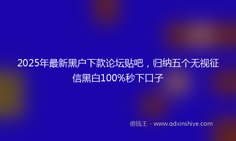 2025年最新黑户下款论坛贴吧，归纳五个无视征信黑白100%秒下口子