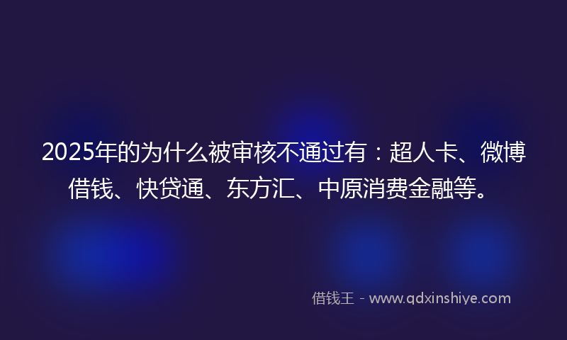 2025年的为什么被审核不通过有：超人卡、微博借钱、快贷通、东方汇、中原消费金融等。