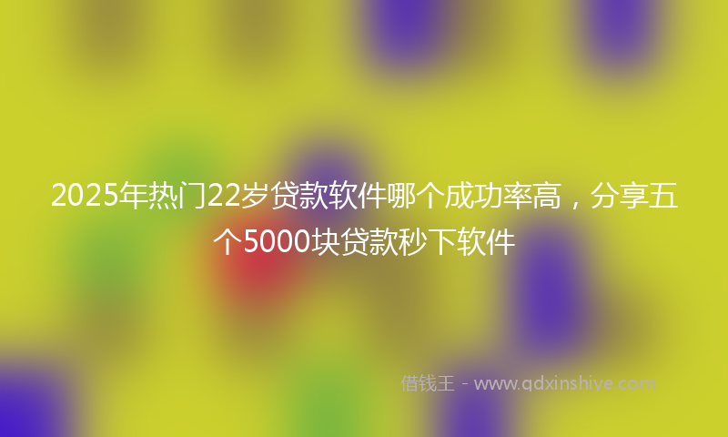 2025年热门22岁贷款软件哪个成功率高，分享五个5000块贷款秒下软件