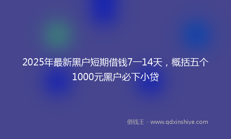 2025年最新黑户短期借钱7一14天，概括五个1000元黑户必下小贷