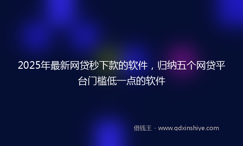 2025年最新网贷秒下款的软件，归纳五个网贷平台门槛低一点的软件