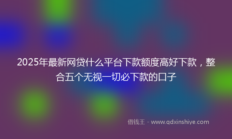 2025年最新网贷什么平台下款额度高好下款，整合五个无视一切必下款的口子