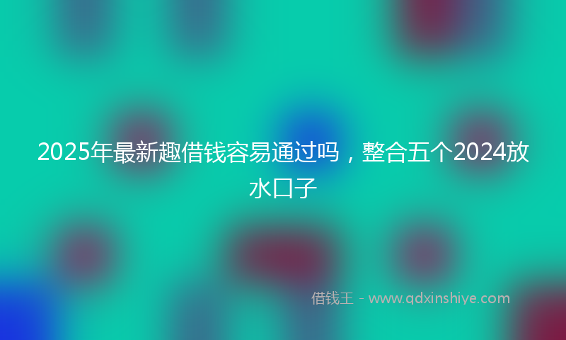2025年最新趣借钱容易通过吗，整合五个2024放水口子