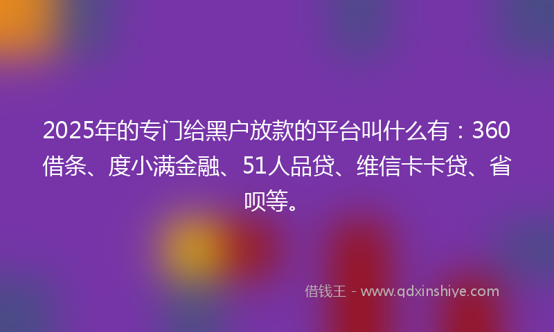 2025年的专门给黑户放款的平台叫什么有：360借条、度小满金融、51人品贷、维信卡卡贷、省呗等。