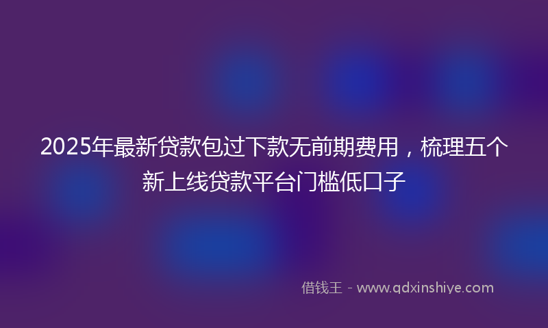 2025年最新贷款包过下款无前期费用，梳理五个新上线贷款平台门槛低口子