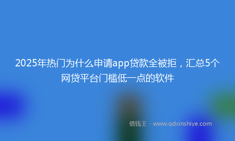 2025年热门为什么申请app贷款全被拒，汇总5个网贷平台门槛低一点的软件