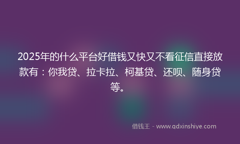 2025年的什么平台好借钱又快又不看征信直接放款有：你我贷、拉卡拉、柯基贷、还呗、随身贷等。