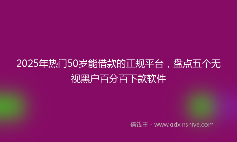 2025年热门50岁能借款的正规平台，盘点五个无视黑户百分百下款软件