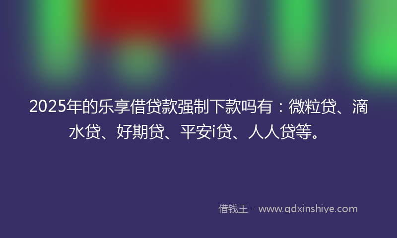 2025年的乐享借贷款强制下款吗有：微粒贷、滴水贷、好期贷、平安i贷、人人贷等。