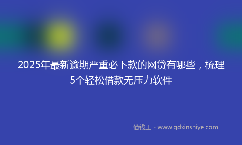 2025年最新逾期严重必下款的网贷有哪些，梳理5个轻松借款无压力软件