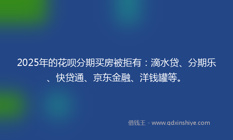 2025年的花呗分期买房被拒有：滴水贷、分期乐、快贷通、京东金融、洋钱罐等。