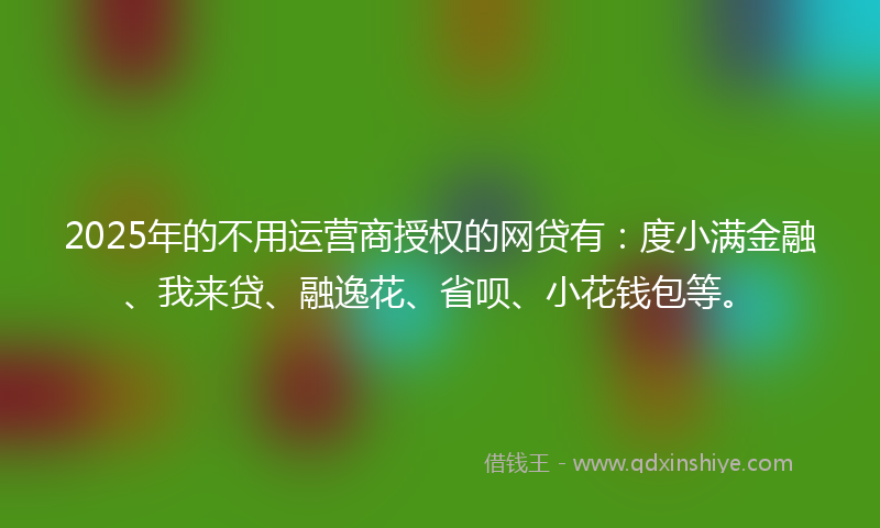 2025年的不用运营商授权的网贷有：度小满金融、我来贷、融逸花、省呗、小花钱包等。