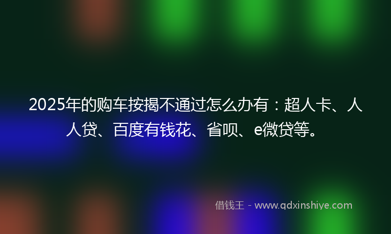 2025年的购车按揭不通过怎么办有：超人卡、人人贷、百度有钱花、省呗、e微贷等。