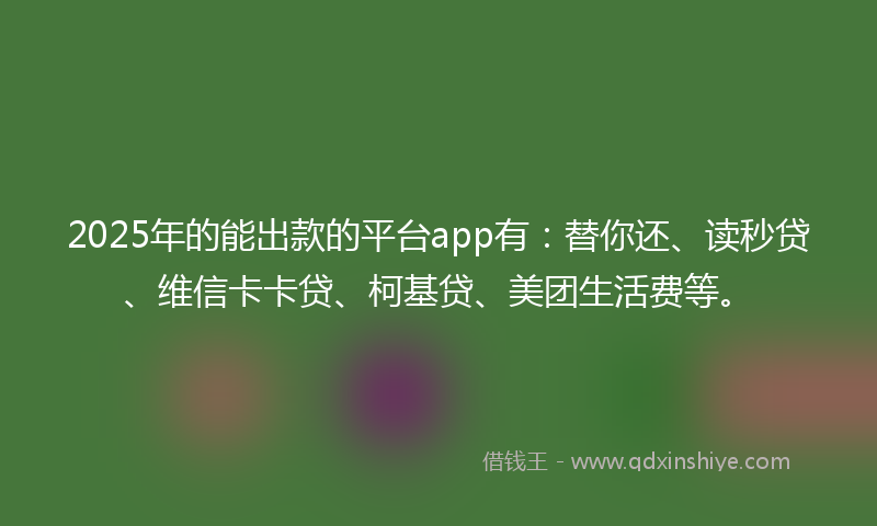 2025年的能出款的平台app有：替你还、读秒贷、维信卡卡贷、柯基贷、美团生活费等。
