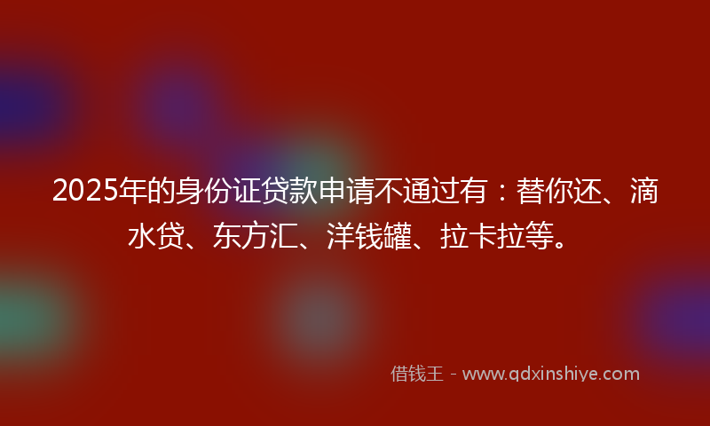 2025年的身份证贷款申请不通过有：替你还、滴水贷、东方汇、洋钱罐、拉卡拉等。