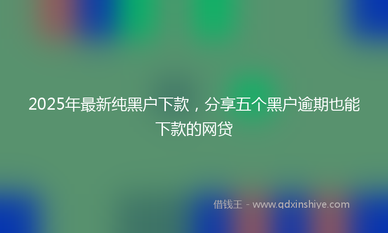 2025年最新纯黑户下款，分享五个黑户逾期也能下款的网贷