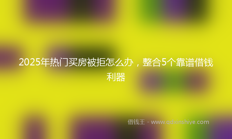 2025年热门买房被拒怎么办，整合5个靠谱借钱利器