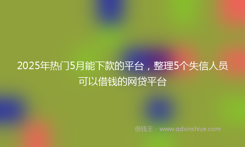 2025年热门5月能下款的平台，整理5个失信人员可以借钱的网贷平台