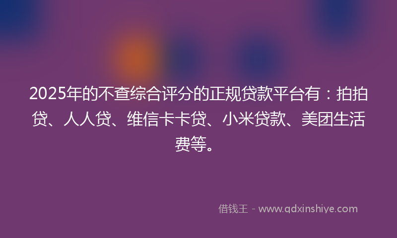 2025年的不查综合评分的正规贷款平台有：拍拍贷、人人贷、维信卡卡贷、小米贷款、美团生活费等。