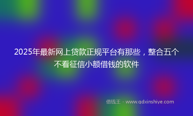 2025年最新网上贷款正规平台有那些，整合五个不看征信小额借钱的软件
