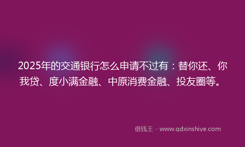 2025年的交通银行怎么申请不过有：替你还、你我贷、度小满金融、中原消费金融、投友圈等。