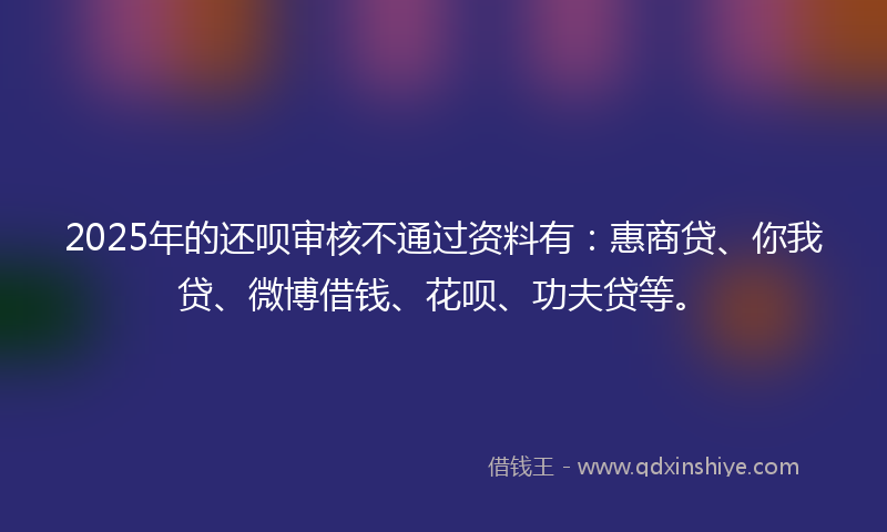 2025年的还呗审核不通过资料有：惠商贷、你我贷、微博借钱、花呗、功夫贷等。