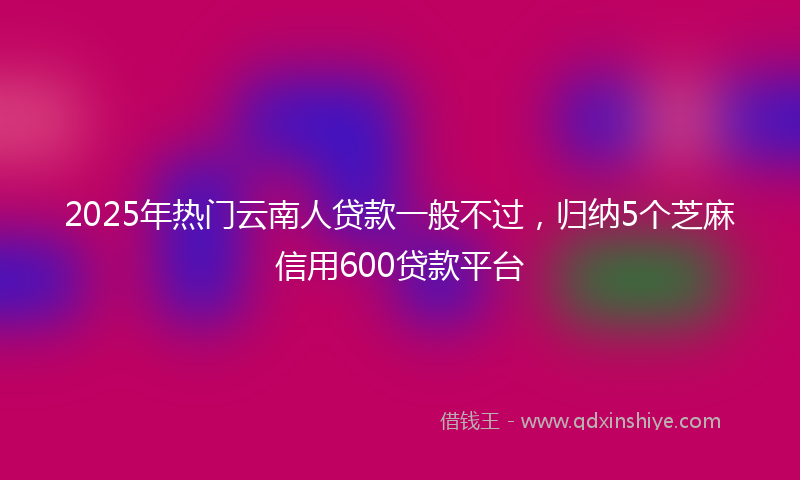 2025年热门云南人贷款一般不过，归纳5个芝麻信用600贷款平台