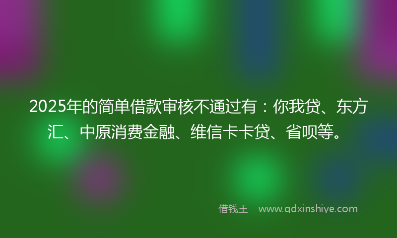 2025年的简单借款审核不通过有：你我贷、东方汇、中原消费金融、维信卡卡贷、省呗等。