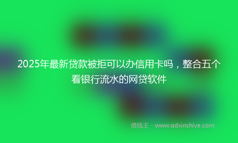 2025年最新贷款被拒可以办信用卡吗，整合五个看银行流水的网贷软件