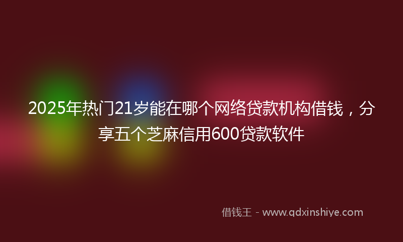 2025年热门21岁能在哪个网络贷款机构借钱，分享五个芝麻信用600贷款软件