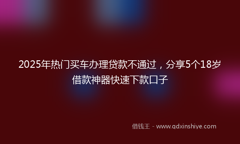 2025年热门买车办理贷款不通过，分享5个18岁借款神器快速下款口子