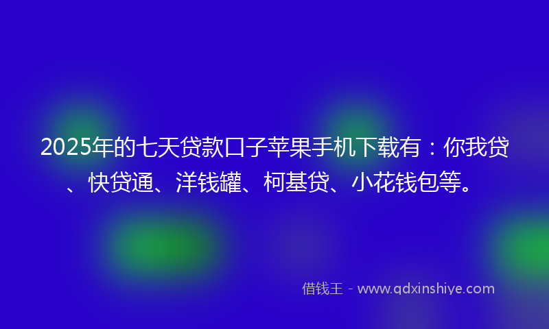 2025年的七天贷款口子苹果手机下载有：你我贷、快贷通、洋钱罐、柯基贷、小花钱包等。