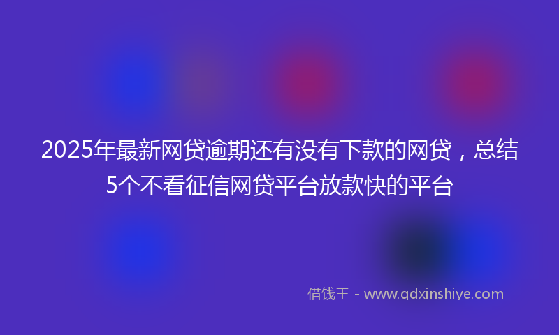 2025年最新网贷逾期还有没有下款的网贷，总结5个不看征信网贷平台放款快的平台