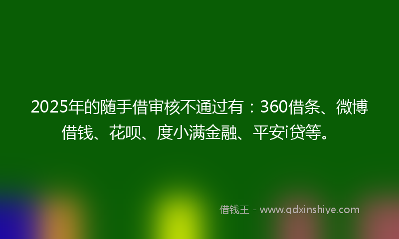 2025年的随手借审核不通过有:360借条、微博借钱、花呗、度小满金融、平安i贷等。